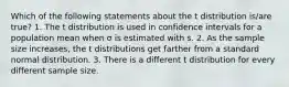 Which of the following statements about the t distribution is/are true? 1. The t distribution is used in confidence intervals for a population mean when σ is estimated with s. 2. As the sample size increases, the t distributions get farther from a standard normal distribution. 3. There is a different t distribution for every different sample size.