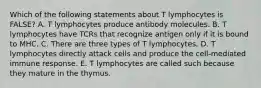 Which of the following statements about T lymphocytes is FALSE? A. T lymphocytes produce antibody molecules. B. T lymphocytes have TCRs that recognize antigen only if it is bound to MHC. C. There are three types of T lymphocytes. D. T lymphocytes directly attack cells and produce the cell-mediated immune response. E. T lymphocytes are called such because they mature in the thymus.