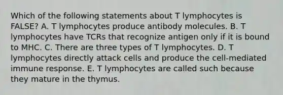 Which of the following statements about T lymphocytes is FALSE? A. T lymphocytes produce antibody molecules. B. T lymphocytes have TCRs that recognize antigen only if it is bound to MHC. C. There are three types of T lymphocytes. D. T lymphocytes directly attack cells and produce the cell-mediated immune response. E. T lymphocytes are called such because they mature in the thymus.