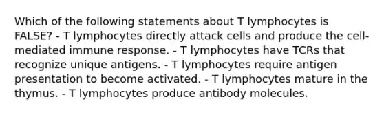 Which of the following statements about T lymphocytes is FALSE? - T lymphocytes directly attack cells and produce the cell-mediated immune response. - T lymphocytes have TCRs that recognize unique antigens. - T lymphocytes require antigen presentation to become activated. - T lymphocytes mature in the thymus. - T lymphocytes produce antibody molecules.