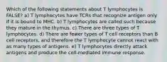 Which of the following statements about T lymphocytes is FALSE? a) T lymphocytes have TCRs that recognize antigen only if it is bound to MHC. b) T lymphocytes are called such because they mature in the thymus. c) There are three types of T lymphocytes. d) There are fewer types of T cell receptors than B cell receptors, and therefore the T lymphocyte cannot react with as many types of antigens. e) T lymphocytes directly attack antigens and produce the cell-mediated immune response.