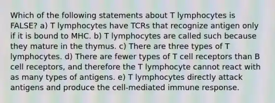 Which of the following statements about T lymphocytes is FALSE? a) T lymphocytes have TCRs that recognize antigen only if it is bound to MHC. b) T lymphocytes are called such because they mature in the thymus. c) There are three types of T lymphocytes. d) There are fewer types of T cell receptors than B cell receptors, and therefore the T lymphocyte cannot react with as many types of antigens. e) T lymphocytes directly attack antigens and produce the cell-mediated immune response.