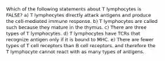 Which of the following statements about T lymphocytes is FALSE? a) T lymphocytes directly attack antigens and produce the cell-mediated immune response. b) T lymphocytes are called such because they mature in the thymus. c) There are three types of T lymphocytes. d) T lymphocytes have TCRs that recognize antigen only if it is bound to MHC. e) There are fewer types of T cell receptors than B cell receptors, and therefore the T lymphocyte cannot react with as many types of antigens.