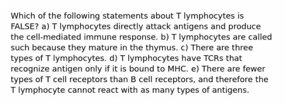 Which of the following statements about T lymphocytes is FALSE? a) T lymphocytes directly attack antigens and produce the cell-mediated immune response. b) T lymphocytes are called such because they mature in the thymus. c) There are three types of T lymphocytes. d) T lymphocytes have TCRs that recognize antigen only if it is bound to MHC. e) There are fewer types of T cell receptors than B cell receptors, and therefore the T lymphocyte cannot react with as many types of antigens.