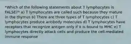 *Which of the following statements about T lymphocytes is FALSE?* a) T lymphocytes are called such because they mature in the thymus b) There are three types of T lymphocytes c) T lymphocytes produce antibody molecules d) T lymphocytes have receptors that recognize antigen only if it is bound to MHC e) T lymphocytes directly attack cells and produce the cell-mediated immune response