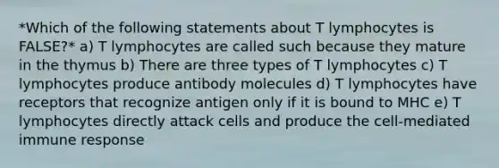 *Which of the following statements about T lymphocytes is FALSE?* a) T lymphocytes are called such because they mature in the thymus b) There are three types of T lymphocytes c) T lymphocytes produce antibody molecules d) T lymphocytes have receptors that recognize antigen only if it is bound to MHC e) T lymphocytes directly attack cells and produce the cell-mediated immune response