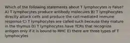 Which of the following statements about T lymphocytes is False? A) T lymphocytes produce antibody molecules B) T lymphocytes directly attack cells and produce the cell-mediated immune response C) T lymphocytes are called such because they mature in the thymus D) T lymphocytes have TCRs that recognize antigen only if it is bound to MHC E) there are three types of T lymphocytes