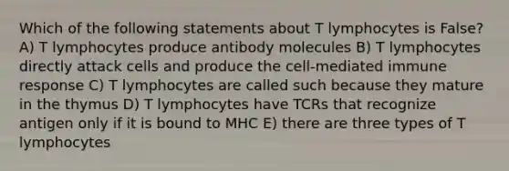 Which of the following statements about T lymphocytes is False? A) T lymphocytes produce antibody molecules B) T lymphocytes directly attack cells and produce the cell-mediated immune response C) T lymphocytes are called such because they mature in the thymus D) T lymphocytes have TCRs that recognize antigen only if it is bound to MHC E) there are three types of T lymphocytes