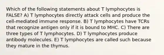 Which of the following statements about T lymphocytes is FALSE? A) T lymphocytes directly attack cells and produce the cell-mediated immune response. B) T lymphocytes have TCRs that recognize antigen only if it is bound to MHC. C) There are three types of T lymphocytes. D) T lymphocytes produce antibody molecules. E) T lymphocytes are called such because they mature in the thymus.