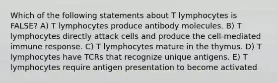 Which of the following statements about T lymphocytes is FALSE? A) T lymphocytes produce antibody molecules. B) T lymphocytes directly attack cells and produce the cell-mediated immune response. C) T lymphocytes mature in the thymus. D) T lymphocytes have TCRs that recognize unique antigens. E) T lymphocytes require antigen presentation to become activated