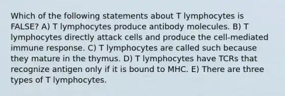 Which of the following statements about T lymphocytes is FALSE? A) T lymphocytes produce antibody molecules. B) T lymphocytes directly attack cells and produce the cell-mediated immune response. C) T lymphocytes are called such because they mature in the thymus. D) T lymphocytes have TCRs that recognize antigen only if it is bound to MHC. E) There are three types of T lymphocytes.