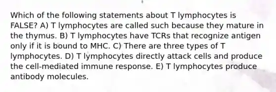 Which of the following statements about T lymphocytes is FALSE? A) T lymphocytes are called such because they mature in the thymus. B) T lymphocytes have TCRs that recognize antigen only if it is bound to MHC. C) There are three types of T lymphocytes. D) T lymphocytes directly attack cells and produce the cell-mediated immune response. E) T lymphocytes produce antibody molecules.