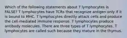 Which of the following statements about T lymphocytes is FALSE? T lymphocytes have TCRs that recognize antigen only if it is bound to MHC. T lymphocytes directly attack cells and produce the cell-mediated immune response. T lymphocytes produce antibody molecules. There are three types of T lymphocytes. T lymphocytes are called such because they mature in the thymus.