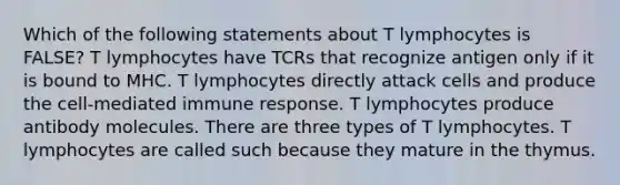 Which of the following statements about T lymphocytes is FALSE? T lymphocytes have TCRs that recognize antigen only if it is bound to MHC. T lymphocytes directly attack cells and produce the cell-mediated immune response. T lymphocytes produce antibody molecules. There are three types of T lymphocytes. T lymphocytes are called such because they mature in the thymus.