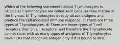 Which of the following statements about T lymphocytes is FALSE? a) T lymphocytes are called such because they mature in the thymus. b) T lymphocytes directly attack antigens and produce the cell-mediated immune response. c) There are three types of T lymphocytes. d) There are fewer types of T cell receptors than B cell receptors, and therefore the T lymphocyte cannot react with as many types of antigens. e) T lymphocytes have TCRs that recognize antigen only if it is bound to MHC.