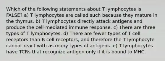 Which of the following statements about T lymphocytes is FALSE? a) T lymphocytes are called such because they mature in the thymus. b) T lymphocytes directly attack antigens and produce the cell-mediated immune response. c) There are three types of T lymphocytes. d) There are fewer types of T cell receptors than B cell receptors, and therefore the T lymphocyte cannot react with as many types of antigens. e) T lymphocytes have TCRs that recognize antigen only if it is bound to MHC.