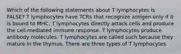 Which of the following statements about T lymphocytes is FALSE? T lymphocytes have TCRs that recognize antigen only if it is bound to MHC. T lymphocytes directly attack cells and produce the cell-mediated immune response. T lymphocytes produce antibody molecules. T lymphocytes are called such because they mature in the thymus. There are three types of T lymphocytes.