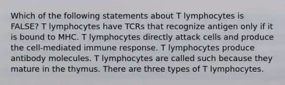 Which of the following statements about T lymphocytes is FALSE? T lymphocytes have TCRs that recognize antigen only if it is bound to MHC. T lymphocytes directly attack cells and produce the cell-mediated immune response. T lymphocytes produce antibody molecules. T lymphocytes are called such because they mature in the thymus. There are three types of T lymphocytes.