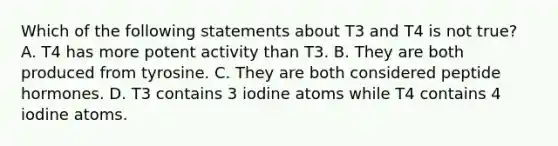 Which of the following statements about T3 and T4 is not true? A. T4 has more potent activity than T3. B. They are both produced from tyrosine. C. They are both considered peptide hormones. D. T3 contains 3 iodine atoms while T4 contains 4 iodine atoms.