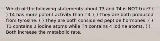 Which of the following statements about T3 and T4 is NOT true? ( ) T4 has more potent activity than T3. ( ) They are both produced from tyrosine. ( ) They are both considered peptide hormones. ( ) T3 contains 3 iodine atoms while T4 contains 4 iodine atoms. ( ) Both increase the metabolic rate.