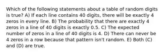 Which of the following statements about a table of random digits is true? A) If each line contains 40 digits, there will be exactly 4 zeros in every line. B) The probability that there are exactly 4 zeros in a line of 40 digits is exactly 0.5. C) The expected number of zeros in a line of 40 digits is 4. D) There can never be 4 zeros in a row because that pattern isn't random. E) Both (C) and (D) are true.