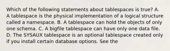 Which of the following statements about tablespaces is true? A. A tablespace is the physical implementation of a logical structure called a namespace. B. A tablespace can hold the objects of only one schema. C. A bigfile tablespace can have only one data file. D. The SYSAUX tablespace is an optional tablespace created only if you install certain database options. See the