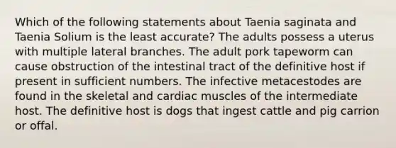 Which of the following statements about Taenia saginata and Taenia Solium is the least accurate? The adults possess a uterus with multiple lateral branches. The adult pork tapeworm can cause obstruction of the intestinal tract of the definitive host if present in sufficient numbers. The infective metacestodes are found in the skeletal and cardiac muscles of the intermediate host. The definitive host is dogs that ingest cattle and pig carrion or offal.