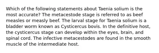 Which of the following statements about Taenia solium is the most accurate? The metacestode stage is referred to as beef measles or measly beef. The larval stage for Taenia solium is a bladder worm known as Cysticercus bovis. In the definitive host, the cysticercus stage can develop within the eyes, brain, and spinal cord. The infective metacestodes are found in the smooth muscle of the intermediate host.