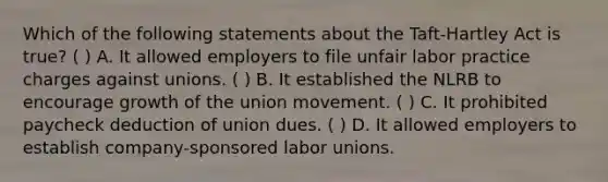 Which of the following statements about the Taft-Hartley Act is true? ( ) A. It allowed employers to file unfair labor practice charges against unions. ( ) B. It established the NLRB to encourage growth of the union movement. ( ) C. It prohibited paycheck deduction of union dues. ( ) D. It allowed employers to establish company-sponsored labor unions.