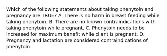 Which of the following statements about taking phenytoin and pregnancy are TRUE? A. There is no harm in breast-feeding while taking phenytoin. B. There are no known contraindications with taking phenytoin while pregnant. C. Phenytoin needs to be increased for maximum benefit while client is pregnant. D. Pregnancy and lactation are considered contraindications of phenytoin.