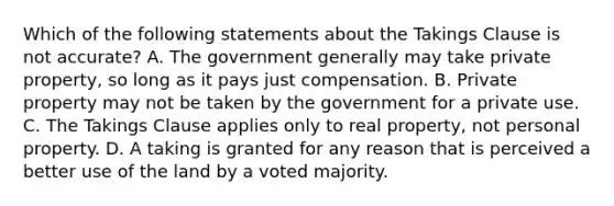 Which of the following statements about the Takings Clause is not accurate? A. The government generally may take private property, so long as it pays just compensation. B. Private property may not be taken by the government for a private use. C. The Takings Clause applies only to real property, not personal property. D. A taking is granted for any reason that is perceived a better use of the land by a voted majority.