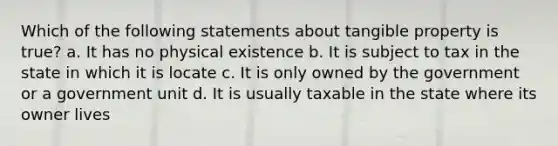 Which of the following statements about tangible property is true? a. It has no physical existence b. It is subject to tax in the state in which it is locate c. It is only owned by the government or a government unit d. It is usually taxable in the state where its owner lives