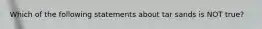 Which of the following statements about tar sands is NOT true?