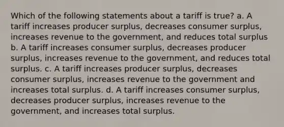 Which of the following statements about a tariff is true? a. A tariff increases producer surplus, decreases consumer surplus, increases revenue to the government, and reduces total surplus b. A tariff increases consumer surplus, decreases producer surplus, increases revenue to the government, and reduces total surplus. c. A tariff increases producer surplus, decreases consumer surplus, increases revenue to the government and increases total surplus. d. A tariff increases consumer surplus, decreases producer surplus, increases revenue to the government, and increases total surplus.