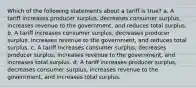 Which of the following statements about a tariff is true? a. A tariff increases producer surplus, decreases consumer surplus, increases revenue to the government, and reduces total surplus. b. A tariff increases consumer surplus, decreases producer surplus, increases revenue to the government, and reduces total surplus. c. A tariff increases consumer surplus, decreases producer surplus, increases revenue to the government, and increases total surplus. d. A tariff increases producer surplus, decreases consumer surplus, increases revenue to the government, and increases total surplus.