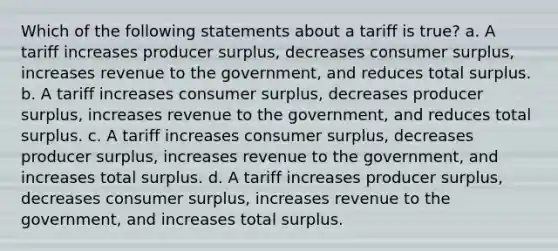 Which of the following statements about a tariff is true? a. A tariff increases producer surplus, decreases consumer surplus, increases revenue to the government, and reduces total surplus. b. A tariff increases consumer surplus, decreases producer surplus, increases revenue to the government, and reduces total surplus. c. A tariff increases consumer surplus, decreases producer surplus, increases revenue to the government, and increases total surplus. d. A tariff increases producer surplus, decreases consumer surplus, increases revenue to the government, and increases total surplus.