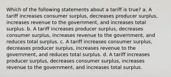 Which of the following statements about a tariff is true? a. A tariff increases consumer surplus, decreases producer surplus, increases revenue to the government, and increases total surplus. b. A tariff increases producer surplus, decreases consumer surplus, increases revenue to the government, and reduces total surplus. c. A tariff increases consumer surplus, decreases producer surplus, increases revenue to the government, and reduces total surplus. d. A tariff increases producer surplus, decreases consumer surplus, increases revenue to the government, and increases total surplus.