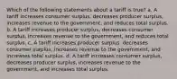 Which of the following statements about a tariff is true? a. A tariff increases consumer surplus, decreases producer surplus, increases revenue to the government, and reduces total surplus. b. A tariff increases producer surplus, decreases consumer surplus, increases revenue to the government, and reduces total surplus. c. A tariff increases producer surplus, decreases consumer surplus, increases revenue to the government, and increases total surplus. d. A tariff increases consumer surplus, decreases producer surplus, increases revenue to the government, and increases total surplus.