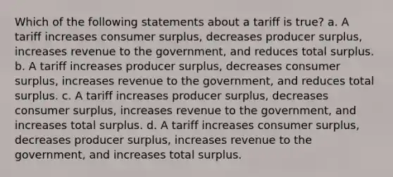 Which of the following statements about a tariff is true? a. A tariff increases consumer surplus, decreases producer surplus, increases revenue to the government, and reduces total surplus. b. A tariff increases producer surplus, decreases consumer surplus, increases revenue to the government, and reduces total surplus. c. A tariff increases producer surplus, decreases consumer surplus, increases revenue to the government, and increases total surplus. d. A tariff increases consumer surplus, decreases producer surplus, increases revenue to the government, and increases total surplus.