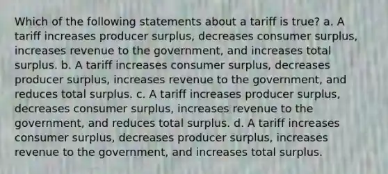 Which of the following statements about a tariff is true? a. A tariff increases producer surplus, decreases consumer surplus, increases revenue to the government, and increases total surplus. b. A tariff increases consumer surplus, decreases producer surplus, increases revenue to the government, and reduces total surplus. c. A tariff increases producer surplus, decreases consumer surplus, increases revenue to the government, and reduces total surplus. d. A tariff increases consumer surplus, decreases producer surplus, increases revenue to the government, and increases total surplus.