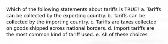 Which of the following statements about tariffs is TRUE? a. Tariffs can be collected by the exporting country. b. Tariffs can be collected by the importing country. c. Tariffs are taxes collected on goods shipped across national borders. d. Import tariffs are the most common kind of tariff used. e. All of these choices