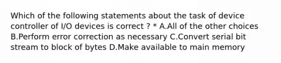 Which of the following statements about the task of device controller of I/O devices is correct ? * A.All of the other choices B.Perform error correction as necessary C.Convert serial bit stream to block of bytes D.Make available to main memory