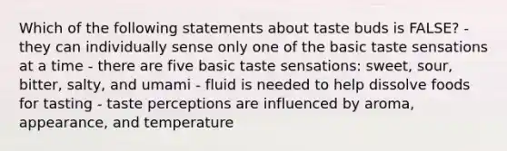 Which of the following statements about taste buds is FALSE? - they can individually sense only one of the basic taste sensations at a time - there are five basic taste sensations: sweet, sour, bitter, salty, and umami - fluid is needed to help dissolve foods for tasting - taste perceptions are influenced by aroma, appearance, and temperature