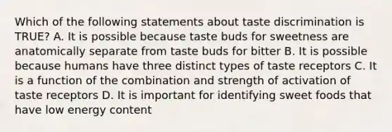 Which of the following statements about taste discrimination is TRUE? A. It is possible because taste buds for sweetness are anatomically separate from taste buds for bitter B. It is possible because humans have three distinct types of taste receptors C. It is a function of the combination and strength of activation of taste receptors D. It is important for identifying sweet foods that have low energy content