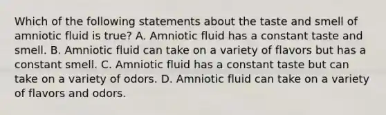 Which of the following statements about the taste and smell of amniotic fluid is true? A. Amniotic fluid has a constant taste and smell. B. Amniotic fluid can take on a variety of flavors but has a constant smell. C. Amniotic fluid has a constant taste but can take on a variety of odors. D. Amniotic fluid can take on a variety of flavors and odors.