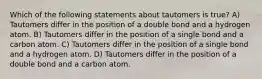 Which of the following statements about tautomers is true? A) Tautomers differ in the position of a double bond and a hydrogen atom. B) Tautomers differ in the position of a single bond and a carbon atom. C) Tautomers differ in the position of a single bond and a hydrogen atom. D) Tautomers differ in the position of a double bond and a carbon atom.