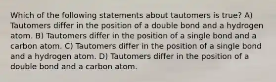 Which of the following statements about tautomers is true? A) Tautomers differ in the position of a double bond and a hydrogen atom. B) Tautomers differ in the position of a single bond and a carbon atom. C) Tautomers differ in the position of a single bond and a hydrogen atom. D) Tautomers differ in the position of a double bond and a carbon atom.