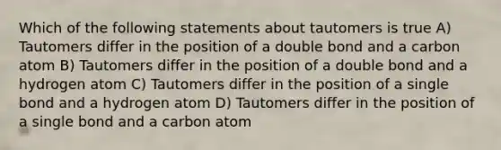 Which of the following statements about tautomers is true A) Tautomers differ in the position of a double bond and a carbon atom B) Tautomers differ in the position of a double bond and a hydrogen atom C) Tautomers differ in the position of a single bond and a hydrogen atom D) Tautomers differ in the position of a single bond and a carbon atom