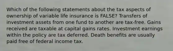 Which of the following statements about the tax aspects of ownership of variable life insurance is FALSE? Transfers of investment assets from one fund to another are tax-free. Gains received are taxable at capital gains rates. Investment earnings within the policy are tax deferred. Death benefits are usually paid free of federal income tax.