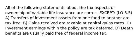 All of the following statements about the tax aspects of ownership of variable life insurance are correct EXCEPT: (LO 3.5) A) Transfers of investment assets from one fund to another are tax free. B) Gains received are taxable at capital gains rates. C) Investment earnings within the policy are tax deferred. D) Death benefits are usually paid free of federal income tax.